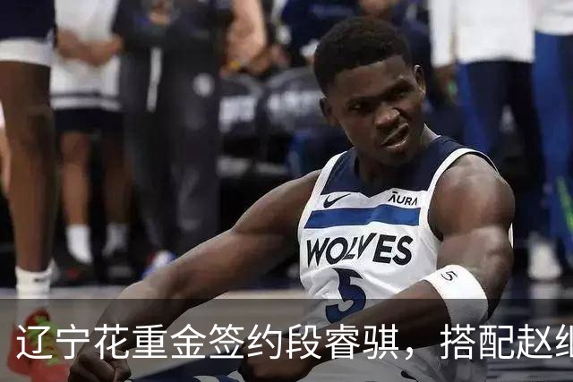 辽宁花重金签约段睿骐，搭配赵继伟获期待，双方迎来双向奔赴！