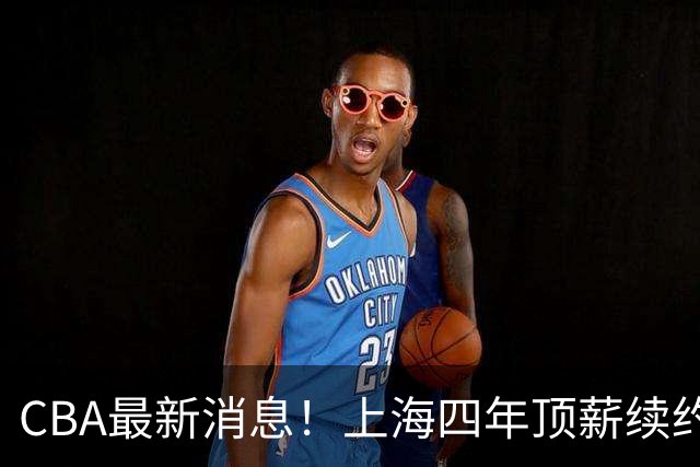 CBA最新消息！上海四年顶薪续约张镇麟，山东顶薪续约高诗岩，同曦为郭昊文提供600万顶薪合同